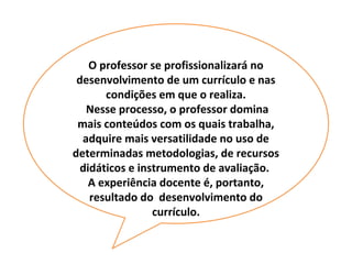 O professor se profissionalizará no
 desenvolvimento de um currículo e nas
       condições em que o realiza.
   Nesse processo, o professor domina
 mais conteúdos com os quais trabalha,
  adquire mais versatilidade no uso de
determinadas metodologias, de recursos
  didáticos e instrumento de avaliação.
    A experiência docente é, portanto,
    resultado do desenvolvimento do
                 currículo.
 