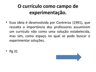 O currículo como campo de
               experimentação.
• Essa ideia é desenvolvida por Contreras (1991), que
  ressalta a importância dos professores assumirem
  um currículo não como uma solução estabelecida,
  mas sim, como espaço no qual se pode buscar e
  experimentar soluções.

• Pg 31
 