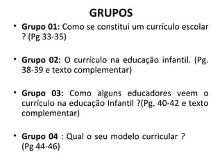 GRUPOS
• Grupo 01: Como se constitui um currículo escolar
  ? (Pg 33-35)

• Grupo 02: O currículo na educação infantil. (Pg.
  38-39 e texto complementar)

• Grupo 03: Como alguns educadores veem o
  currículo na educação Infantil ?(Pg. 40-42 e texto
  complementar)

• Grupo 04 : Qual o seu modelo curricular ?
  (Pg 44-46)
 