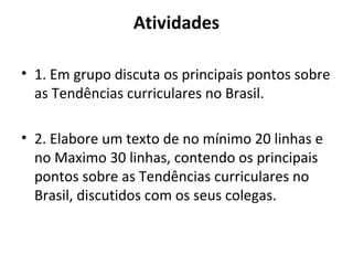 Atividades

• 1. Em grupo discuta os principais pontos sobre
  as Tendências curriculares no Brasil.

• 2. Elabore um texto de no mínimo 20 linhas e
  no Maximo 30 linhas, contendo os principais
  pontos sobre as Tendências curriculares no
  Brasil, discutidos com os seus colegas.
 
