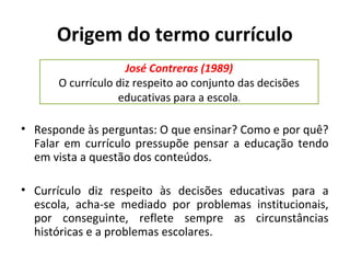 Origem do termo currículo
                    José Contreras (1989)
      O currículo diz respeito ao conjunto das decisões
                  educativas para a escola.

• Responde às perguntas: O que ensinar? Como e por quê?
  Falar em currículo pressupõe pensar a educação tendo
  em vista a questão dos conteúdos.

• Currículo diz respeito às decisões educativas para a
  escola, acha-se mediado por problemas institucionais,
  por conseguinte, reflete sempre as circunstâncias
  históricas e a problemas escolares.
 