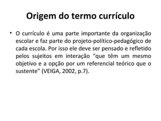 Origem do termo currículo
• O currículo é uma parte importante da organização
  escolar e faz parte do projeto-político-pedagógico de
  cada escola. Por isso ele deve ser pensado e refletido
  pelos sujeitos em interação “que têm um mesmo
  objetivo e a opção por um referencial teórico que o
  sustente” (VEIGA, 2002, p.7).
 