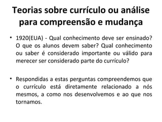 Teorias sobre currículo ou análise
 para compreensão e mudança
• 1920(EUA) - Qual conhecimento deve ser ensinado?
  O que os alunos devem saber? Qual conhecimento
  ou saber é considerado importante ou válido para
  merecer ser considerado parte do currículo?

• Respondidas a estas perguntas compreendemos que
  o currículo está diretamente relacionado a nós
  mesmos, a como nos desenvolvemos e ao que nos
  tornamos.
 