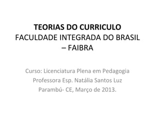 TEORIAS DO CURRICULO
FACULDADE INTEGRADA DO BRASIL
           – FAIBRA

  Curso: Licenciatura Plena em Pedagogia
    Professora Esp. Natália Santos Luz
      Parambú- CE, Março de 2013.
 