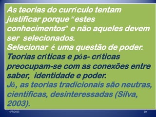 4/7/2013 10
As teorias do currículo tentam
justificar porque “estes
conhecimentos” e não aqueles devem
ser selecionados.
Selecionar é uma questão de poder.
Teorias críticas e pós- críticas
preocupam-se com as conexões entre
saber, identidade e poder.
Já, as teorias tradicionais são neutras,
cientificas, desinteressadas (Silva,
2003).
 