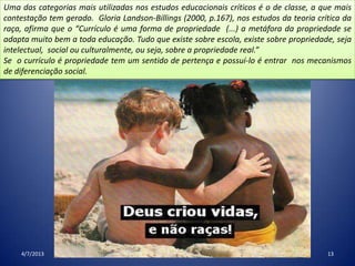 4/7/2013 13
Uma das categorias mais utilizadas nos estudos educacionais críticos é o de classe, a que mais
contestação tem gerado. Gloria Landson-Billings (2000, p.167), nos estudos da teoria crítica da
raça, afirma que o “Currículo é uma forma de propriedade (...) a metáfora da propriedade se
adapta muito bem a toda educação. Tudo que existe sobre escola, existe sobre propriedade, seja
intelectual, social ou culturalmente, ou seja, sobre a propriedade real.”
Se o currículo é propriedade tem um sentido de pertença e possuí-lo é entrar nos mecanismos
de diferenciação social.
 