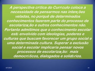 4/7/2013 14
A perspectiva crítica do Currículo coloca a
necessidade de pensarmos nas intenções
veladas, no porquê de determinados
conhecimentos fazerem parte do processo de
escolarização e outros conhecimentos não.
Portanto admitimos que o conhecimento escolar
está envolvido com ideologias, poderes e
culturas que buscam favorecer um grupo social e
uma determinada cultura. Superar a exclusão
social e escolar implicaria pensar novos
processos de escolarização: mais
democráticos, dialogados e solidários.
 