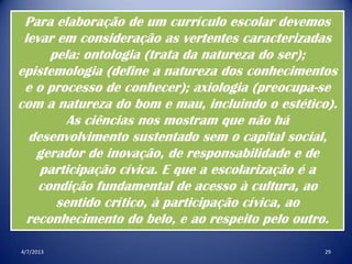 4/7/2013 29
Para elaboração de um currículo escolar devemos
levar em consideração as vertentes caracterizadas
pela: ontologia (trata da natureza do ser);
epistemologia (define a natureza dos conhecimentos
e o processo de conhecer); axiologia (preocupa-se
com a natureza do bom e mau, incluindo o estético).
As ciências nos mostram que não há
desenvolvimento sustentado sem o capital social,
gerador de inovação, de responsabilidade e de
participação cívica. E que a escolarização é a
condição fundamental de acesso à cultura, ao
sentido crítico, à participação cívica, ao
reconhecimento do belo, e ao respeito pelo outro.
 