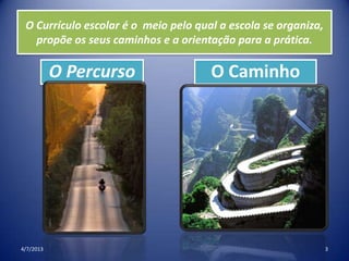 O Currículo escolar é o meio pelo qual a escola se organiza,
propõe os seus caminhos e a orientação para a prática.
O Percurso O Caminho
4/7/2013 3
 