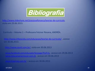4/7/2013 30
Bibliografia
http://www.slideshare.net/joaojosefonseca/teorias-do-curriculo,
visita em 29.06.2013.
Currículo – Volume 1 – Professora Fetzner Rosana, ANDRÉA.
http://www.infoescola.com/educacao/teorias-do-curriculo/ , acesso
em 30.06.2013.
http://www.sautil.com.br/, visita em 30.06.2013
www.facebook.com/educadorfanpage?fref=ts, acesso em 29.06.2013
www.fragmaq.com.br – acesso em 30.06.2013
www.educarparacrescer.com.br, acesso em 30.06.2013
 