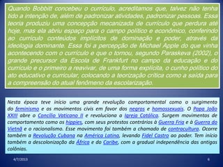 4/7/2013 6
Quando Bobbitt concebeu o currículo, acreditamos que, talvez não tenha
tido a intenção de, além de padronizar atividades, padronizar pessoas. Essa
teoria produziu uma concepção mecanizada de currículo que perdura até
hoje, mas ela abriu espaço para o campo político e econômico, conferindo
ao currículo conteúdos implícitos de dominação e poder, através da
ideologia dominante. Essa foi a percepção de Michael Apple do que vinha
acontecendo com o currículo e que o tornou, segundo Paraskeva (2002), o
grande precursor da Escola de Frankfurt no campo da educação e do
currículo e o primeiro a reavivar, de uma forma explícita, o cunho político do
ato educativo e curricular, colocando a teorização crítica como a saída para
a compreensão do atual fenômeno da escolarização.
Nesta época teve início uma grande revolução comportamental como o surgimento
do feminismo e os movimentos civis em favor dos negros e homossexuais. O Papa João
XXIII abre o Concílio Vaticano II e revoluciona a Igreja Católica. Surgem movimentos de
comportamento como os hippies, com seus protestos contrários à Guerra Fria e à Guerra do
Vietnã e o racionalismo. Esse movimento foi também a chamado de contracultura. Ocorre
também a Revolução Cubana na América Latina, levando Fidel Castro ao poder. Tem início
também a descolonização da África e do Caribe, com a gradual independência das antigas
colônias.
 