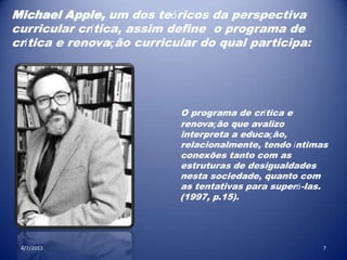4/7/2013 7
Michael Apple, um dos teóricos da perspectiva
curricular crítica, assim define o programa de
crítica e renovação curricular do qual participa:
O programa de crítica e
renovação que avalizo
interpreta a educação,
relacionalmente, tendo íntimas
conexões tanto com as
estruturas de desigualdades
nesta sociedade, quanto com
as tentativas para superá-las.
(1997, p.15).
 