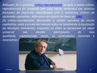 4/7/2013 9
Althusser foi o primeiro crítico-reprodutivista no qual a teoria crítico-
reprodutivista foi proposta (em suas várias vertentes) por teóricos
franceses de esquerda, identificados com o marxismo, críticos da
sociedade capitalista, defensores do ideário de Maio de 1968.
Os crítico-reproduvistas denunciam o caráter perverso da escola
capitalista, onde a escola da maioria reduz-se totalmente à inculcação
da ideologia dominante, enquanto as elites se apropriam do saber
universal nas escolas particulares de boa
qualidade, reproduzindo, assim, as contradições inerentes e
necessárias ao capitalismo.
 