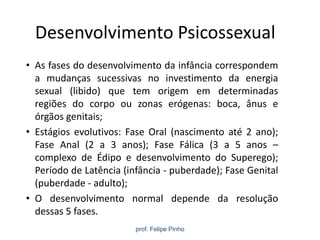 Desenvolvimento Psicossexual
• As fases do desenvolvimento da infância correspondem
a mudanças sucessivas no investimento da energia
sexual (libido) que tem origem em determinadas
regiões do corpo ou zonas erógenas: boca, ânus e
órgãos genitais;
• Estágios evolutivos: Fase Oral (nascimento até 2 ano);
Fase Anal (2 a 3 anos); Fase Fálica (3 a 5 anos –
complexo de Édipo e desenvolvimento do Superego);
Período de Latência (infância - puberdade); Fase Genital
(puberdade - adulto);
• O desenvolvimento normal depende da resolução
dessas 5 fases.
prof. Felipe Pinho
 