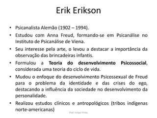 Erik Erikson
• Psicanalista Alemão (1902 – 1994).
• Estudou com Anna Freud, formando-se em Psicanálise no
Instituto de Psicanálise de Viena.
• Seu interesse pela arte, o levou a destacar a importância da
observação das brincadeiras infantis.
• Formulou a Teoria do desenvolvimento Psicossocial,
considerada uma teoria do ciclo de vida.
• Mudou o enfoque do desenvolvimento Psicossexual de Freud
para o problema da identidade e das crises do ego,
destacando a influência da sociedade no desenvolvimento da
personalidade.
• Realizou estudos clínicos e antropológicos (tribos indígenas
norte-americanas) Prof. Felipe Pinho
 
