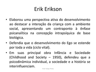Erik Erikson
• Elaborou uma perspectiva ativa do desenvolvimento
ao destacar a interação da criança com a ambiente
social, apresentando um contraponto à ênfase
psicanalítica na concepção intrapsíquica de base
biológica.
• Defendia que o desenvolvimento do Ego se estende
por toda a vida (ciclo vital).
• Em suas principal obra Infância e Sociedade
(Childhood and Society – 1950), defendeu que a
psicodinâmica individual, a sociedade e a história se
interinfluenciam. Prof. Felipe Pinho
 