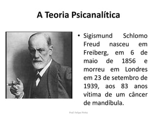A Teoria Psicanalítica
• Sigismund Schlomo
Freud nasceu em
Freiberg, em 6 de
maio de 1856 e
morreu em Londres
em 23 de setembro de
1939, aos 83 anos
vítima de um câncer
de mandíbula.
Prof. Felipe Pinho
 