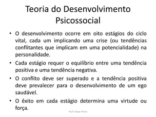 Teoria do Desenvolvimento
Psicossocial
• O desenvolvimento ocorre em oito estágios do ciclo
vital, cada um implicando uma crise (ou tendências
conflitantes que implicam em uma potencialidade) na
personalidade.
• Cada estágio requer o equilíbrio entre uma tendência
positiva e uma tendência negativa.
• O conflito deve ser superado e a tendência positiva
deve prevalecer para o desenvolvimento de um ego
saudável.
• O êxito em cada estágio determina uma virtude ou
força. Prof. Felipe Pinho
 