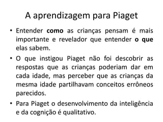 A aprendizagem para Piaget
• Entender como as crianças pensam é mais
importante e revelador que entender o que
elas sabem.
• O que instigou Piaget não foi descobrir as
respostas que as crianças poderiam dar em
cada idade, mas perceber que as crianças da
mesma idade partilhavam conceitos errôneos
parecidos.
• Para Piaget o desenvolvimento da inteligência
e da cognição é qualitativo.
 