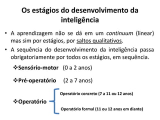 Os estágios do desenvolvimento da
inteligência
• A aprendizagem não se dá em um continuum (linear)
mas sim por estágios, por saltos qualitativos.
• A sequência do desenvolvimento da inteligência passa
obrigatoriamente por todos os estágios, em sequência.
Sensório-motor (0 a 2 anos)
Pré-operatório (2 a 7 anos)
Operatório concreto (7 a 11 ou 12 anos)
Operatório
Operatório formal (11 ou 12 anos em diante)
 