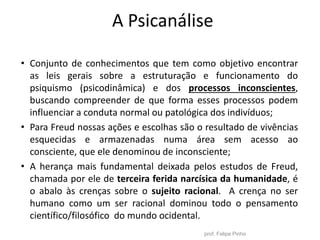 A Psicanálise
• Conjunto de conhecimentos que tem como objetivo encontrar
as leis gerais sobre a estruturação e funcionamento do
psiquismo (psicodinâmica) e dos processos inconscientes,
buscando compreender de que forma esses processos podem
influenciar a conduta normal ou patológica dos indivíduos;
• Para Freud nossas ações e escolhas são o resultado de vivências
esquecidas e armazenadas numa área sem acesso ao
consciente, que ele denominou de inconsciente;
• A herança mais fundamental deixada pelos estudos de Freud,
chamada por ele de terceira ferida narcísica da humanidade, é
o abalo às crenças sobre o sujeito racional. A crença no ser
humano como um ser racional dominou todo o pensamento
científico/filosófico do mundo ocidental.
prof. Felipe Pinho
 