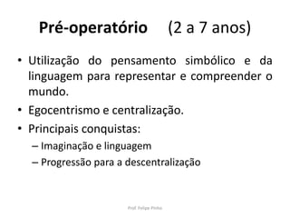 Pré-operatório (2 a 7 anos)
• Utilização do pensamento simbólico e da
linguagem para representar e compreender o
mundo.
• Egocentrismo e centralização.
• Principais conquistas:
– Imaginação e linguagem
– Progressão para a descentralização
Prof. Felipe Pinho
 