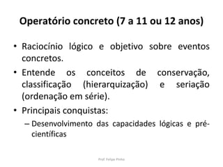 Operatório concreto (7 a 11 ou 12 anos)
• Raciocínio lógico e objetivo sobre eventos
concretos.
• Entende os conceitos de conservação,
classificação (hierarquização) e seriação
(ordenação em série).
• Principais conquistas:
– Desenvolvimento das capacidades lógicas e pré-
científicas
Prof. Felipe Pinho
 