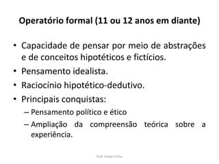 Operatório formal (11 ou 12 anos em diante)
• Capacidade de pensar por meio de abstrações
e de conceitos hipotéticos e fictícios.
• Pensamento idealista.
• Raciocínio hipotético-dedutivo.
• Principais conquistas:
– Pensamento político e ético
– Ampliação da compreensão teórica sobre a
experiência.
Prof. Felipe Pinho
 