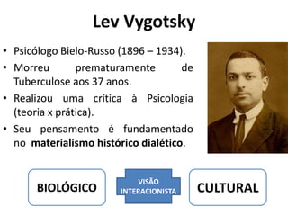 Lev Vygotsky
• Psicólogo Bielo-Russo (1896 – 1934).
• Morreu prematuramente de
Tuberculose aos 37 anos.
• Realizou uma crítica à Psicologia
(teoria x prática).
• Seu pensamento é fundamentado
no materialismo histórico dialético.
BIOLÓGICO
VISÃO
INTERACIONISTA CULTURAL
 