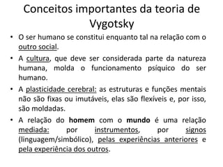 Conceitos importantes da teoria de
Vygotsky
• O ser humano se constitui enquanto tal na relação com o
outro social.
• A cultura, que deve ser considerada parte da natureza
humana, molda o funcionamento psíquico do ser
humano.
• A plasticidade cerebral: as estruturas e funções mentais
não são fixas ou imutáveis, elas são flexíveis e, por isso,
são moldadas.
• A relação do homem com o mundo é uma relação
mediada: por instrumentos, por signos
(linguagem/simbólico), pelas experiências anteriores e
pela experiência dos outros.
 