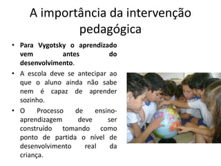 A importância da intervenção
pedagógica
• Para Vygotsky o aprendizado
vem antes do
desenvolvimento.
• A escola deve se antecipar ao
que o aluno ainda não sabe
nem é capaz de aprender
sozinho.
• O Processo de ensino-
aprendizagem deve ser
construído tomando como
ponto de partida o nível de
desenvolvimento real da
criança.
 