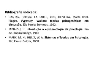 Bibliografia indicada:
• DANTAS, Heloysa, LA TAILLE, Yves, OLIVEIRA, Marta Kohl.
Piaget, Vygotsky, Wallon: teorias psicogenéticas em
discussão. São Paulo: Summus, 1992.
• JAPIASSU, H. Introdução a epistemologia da psicologia. Rio
de Janeiro: Imago, 1982
• MARX, M. H.; HILLIX, W. A. Sistemas e Teorias em Psicologia.
São Paulo: Cultrix, 2008.
 