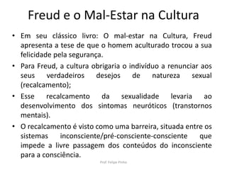 Freud e o Mal-Estar na Cultura
• Em seu clássico livro: O mal-estar na Cultura, Freud
apresenta a tese de que o homem aculturado trocou a sua
felicidade pela segurança.
• Para Freud, a cultura obrigaria o indivíduo a renunciar aos
seus verdadeiros desejos de natureza sexual
(recalcamento);
• Esse recalcamento da sexualidade levaria ao
desenvolvimento dos sintomas neuróticos (transtornos
mentais).
• O recalcamento é visto como uma barreira, situada entre os
sistemas inconsciente/pré-consciente-consciente que
impede a livre passagem dos conteúdos do inconsciente
para a consciência.
Prof. Felipe Pinho
 