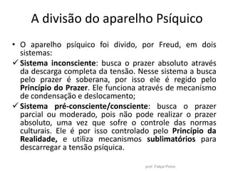 A divisão do aparelho Psíquico
prof. Felipe Pinho
• O aparelho psíquico foi divido, por Freud, em dois
sistemas:
Sistema inconsciente: busca o prazer absoluto através
da descarga completa da tensão. Nesse sistema a busca
pelo prazer é soberana, por isso ele é regido pelo
Princípio do Prazer. Ele funciona através de mecanismo
de condensação e deslocamento;
Sistema pré-consciente/consciente: busca o prazer
parcial ou moderado, pois não pode realizar o prazer
absoluto, uma vez que sofre o controle das normas
culturais. Ele é por isso controlado pelo Princípio da
Realidade, e utiliza mecanismos sublimatórios para
descarregar a tensão psíquica.
 