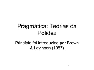 Pragmática: Teorias da
Polidez
Princípio foi introduzido por Brown
& Levinson (1987)

1

 