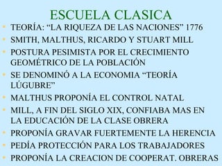 ESCUELA CLASICA TEORÍA: “LA RIQUEZA DE LAS NACIONES” 1776 SMITH, MALTHUS, RICARDO Y STUART MILL POSTURA PESIMISTA POR EL CRECIMIENTO GEOMÉTRICO DE LA POBLACIÓN SE DENOMINÓ A LA ECONOMIA “TEORÍA LÚGUBRE” MALTHUS PROPONÍA EL CONTROL NATAL MILL, A FIN DEL SIGLO XIX, CONFIABA MAS EN  LA EDUCACIÓN DE LA CLASE OBRERA PROPONÍA GRAVAR FUERTEMENTE LA HERENCIA PEDÍA PROTECCIÓN PARA LOS TRABAJADORES PROPONÍA LA CREACION DE COOPERAT. OBRERAS 