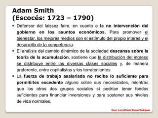 Adam Smith
(Escocés: 1723 – 1790)
 Defensor del laissez faire, en cuanto a la no intervención del
  gobierno en los asuntos económicos. Para promover el
  bienestar, los mejores medios son el estímulo del propio interés y el
  desarrollo de la competencia.
 El análisis del cambio dinámico de la sociedad descansa sobre la
  teoría de la acumulación, sostiene que la distribución del ingreso
  se distribuye entre las diversas clases sociales y, de manera
  preferente, entre capitalistas y los terratenientes.
 La fuerza de trabajo asalariada no recibe lo suficiente para
  permitirles excedente alguno sobre sus necesidades, mientras
  que los otros dos grupos sociales sí podrían tener fondos
  suficientes para financiar inversiones y para sostener sus niveles
  de vida normales.
                                                   Econ: Luís Alfredo Gómez Rodríguez
 