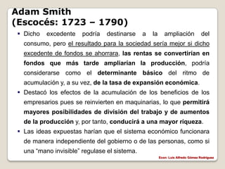 Adam Smith
(Escocés: 1723 – 1790)
  Dicho   excedente    podría   destinarse    a   la      ampliación             del
   consumo, pero el resultado para la sociedad sería mejor si dicho
   excedente de fondos se ahorrara, las rentas se convertirían en
   fondos que más tarde ampliarían la producción, podría
   considerarse como el determinante básico del ritmo de
   acumulación y, a su vez, de la tasa de expansión económica.
  Destacó los efectos de la acumulación de los beneficios de los
   empresarios pues se reinvierten en maquinarias, lo que permitirá
   mayores posibilidades de división del trabajo y de aumentos
   de la producción y, por tanto, conducirá a una mayor riqueza.
  Las ideas expuestas harían que el sistema económico funcionara
   de manera independiente del gobierno o de las personas, como si
   una “mano invisible” regulase el sistema.
                                                        Econ: Luís Alfredo Gómez Rodríguez
 