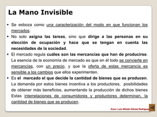 La Mano Invisible
 Se esboza como una caracterización del modo en que funcionan los
  mercados.
 No solo asigna las tareas, sino que dirige a las personas en su
  elección de ocupación y hace que se tengan en cuenta las
  necesidades de la sociedad.
 El mercado regula cuáles son las mercancías que han de producirse.
  La esencia de la economía de mercado es que en él todo se convierte en
  mercancías, con un precio, y que la oferta de estas mercancía es
  sensible a los cambios que ellos experimenten.
 Es el mercado el que decide la cantidad de bienes que se producen.
  La demanda por estos bienes incentiva a los productores, posibilidades
  de obtener más beneficios, aumentando la producción de dichos bienes
  Estas interrelaciones de consumidores y productores determinan, la
  cantidad de bienes que se producen.
                                                     Econ: Luís Alfredo Gómez Rodríguez
 