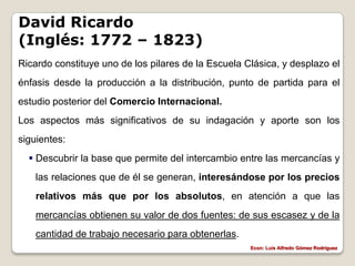 David Ricardo
(Inglés: 1772 – 1823)
Ricardo constituye uno de los pilares de la Escuela Clásica, y desplazo el
énfasis desde la producción a la distribución, punto de partida para el
estudio posterior del Comercio Internacional.
Los aspectos más significativos de su indagación y aporte son los
siguientes:
   Descubrir la base que permite del intercambio entre las mercancías y
    las relaciones que de él se generan, interesándose por los precios
    relativos más que por los absolutos, en atención a que las
    mercancías obtienen su valor de dos fuentes: de sus escasez y de la
    cantidad de trabajo necesario para obtenerlas.
                                                     Econ: Luís Alfredo Gómez Rodríguez
 