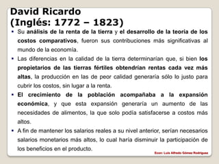 David Ricardo
(Inglés: 1772 – 1823)
 Su análisis de la renta de la tierra y el desarrollo de la teoría de los
  costos comparativos, fueron sus contribuciones más significativas al
  mundo de la economía.
 Las diferencias en la calidad de la tierra determinarían que, si bien los
  propietarios de las tierras fértiles obtendrían rentas cada vez más
  altas, la producción en las de peor calidad generaría sólo lo justo para
  cubrir los costos, sin lugar a la renta.
 El crecimiento de la población acompañaba a la expansión
  económica, y que esta expansión generaría un aumento de las
  necesidades de alimentos, la que solo podía satisfacerse a costos más
  altos.
 A fin de mantener los salarios reales a su nivel anterior, serían necesarios
  salarios monetarios más altos, lo cual haría disminuir la participación de
  los beneficios en el producto.
                                                        Econ: Luís Alfredo Gómez Rodríguez
 