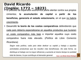 David Ricardo
(Inglés: 1772 – 1823)
 El proceso de expansión económica podía atentar contra sus propios
  cimientos;     la    acumulación          de     capital      a   partir         de       los
  beneficios, generaría el estado estacionario, en el que no habría
  crecimiento.
 Desarrolló la teoría de los costos comparativos defendiendo que
  cada país debería especializarse en aquellos productos que tuvieren
  un costo comparativo más bajo e importar aquellos cuyo costo
  comparativo fuera más elevado. (Política de Libre Comercio
  Ricardiana)
     Según esta política, cada país debe dedicar su capital y trabajo a aquellas
     actividades productivas que les resulten más beneficiosas. De esta forma, se
     distribuye el trabajo con la mayor eficiencia y aumenta al mismo tiempo la cantidad
     total de bienes, lo que contribuye el bienestar general.   Econ: Luís Alfredo Gómez Rodríguez
 
