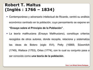 Robert T. Maltus
(Inglés : 1766 – 1834)
 Contemporáneo y adversario intelectual de Ricardo, centró su análisis

  económico centrado en la población, cuyo pensamiento se expone en

  “Ensayo sobre el Principio de la Población”.

 La teoría malthusiana (Ensayo Malthusiano), constituye criterios

  recogidos de otros autores, donde recopila, relaciona y sistematiza

  las   ideas   de   Botero   (siglo   XVI),   Petty   (16869,           Sûssmilch

  (1749), Wallace (1753), Ortes (1774), con lo cual su conjunto pasa a

  ser conocido como una teoría de la población.


                                                       Econ: Luís Alfredo Gómez Rodríguez
 