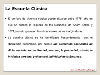La Escuela Clásica

 El período de vigencia clásica puede situarse entre 1776, año en

  que se publica la Riqueza de las Naciones, de Adam Smith, y

  1871,cuando aparecen las obras claves de los marginalistas.

 La doctrina clásica se ha identificado frecuentemente              con el

  liberalismo económico, por cuanto los elementos esenciales de

  dicha escuela son la libertad personal, la propiedad privada, la

  iniciativa personal y el control individual de la Empresa.



                                                   Econ: Luís Alfredo Gómez Rodríguez
 
