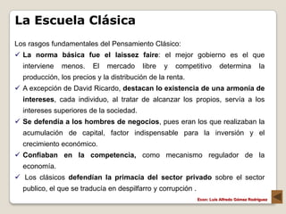La Escuela Clásica
Los rasgos fundamentales del Pensamiento Clásico:
 La norma básica fue el laissez faire: el mejor gobierno es el que
  interviene   menos.    El   mercado    libre   y   competitivo        determina           la
  producción, los precios y la distribución de la renta.
 A excepción de David Ricardo, destacan lo existencia de una armonía de
  intereses, cada individuo, al tratar de alcanzar los propios, servía a los
  intereses superiores de la sociedad.
 Se defendía a los hombres de negocios, pues eran los que realizaban la
  acumulación de capital, factor indispensable para la inversión y el
  crecimiento económico.
 Confiaban en la competencia, como mecanismo regulador de la
  economía.
 Los clásicos defendían la primacía del sector privado sobre el sector
  publico, el que se traducía en despilfarro y corrupción .
                                                              Econ: Luís Alfredo Gómez Rodríguez
 