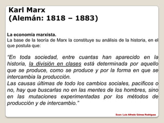 Karl Marx
(Alemán: 1818 – 1883)

La economía marxista.
La base de la teoría de Marx la constituye su análisis de la historia, en el
que postula que:

“En toda sociedad, entre cuantas han aparecido en la
historia, la división en clases está determinada por aquello
que se produce, como se produce y por la forma en que se
intercambia la producción.
Las causas últimas de todo los cambios sociales, pacíficos o
no, hay que buscarlas no en las mentes de los hombres, sino
en las mutaciones experimentadas por los métodos de
producción y de intercambio.”
                                                      Econ: Luís Alfredo Gómez Rodríguez
 