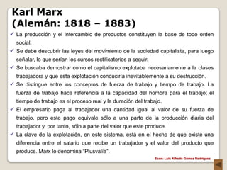 Karl Marx
(Alemán: 1818 – 1883)
 La producción y el intercambio de productos constituyen la base de todo orden
  social.
 Se debe descubrir las leyes del movimiento de la sociedad capitalista, para luego
  señalar, lo que serían los cursos rectificatorios a seguir.
 Se buscaba demostrar como el capitalismo explotaba necesariamente a la clases
  trabajadora y que esta explotación conduciría inevitablemente a su destrucción.
 Se distingue entre los conceptos de fuerza de trabajo y tiempo de trabajo. La
  fuerza de trabajo hace referencia a la capacidad del hombre para el trabajo; el
  tiempo de trabajo es el proceso real y la duración del trabajo.
 El empresario paga al trabajador una cantidad igual al valor de su fuerza de
  trabajo, pero este pago equivale sólo a una parte de la producción diaria del
  trabajador y, por tanto, sólo a parte del valor que este produce.
 La clave de la explotación, en este sistema, está en el hecho de que existe una
  diferencia entre el salario que recibe un trabajador y el valor del producto que
  produce. Marx lo denomina “Plusvalía”.
                                                                Econ: Luís Alfredo Gómez Rodríguez
 