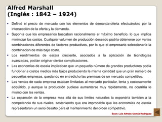 Alfred Marshall
(Inglés : 1842 – 1924)
 Definió el precio de mercado con los elementos de demanda-oferta efectuándolo por la
  intersección de la oferta y la demanda.
 Suponía que los empresarios buscaban racionalmente el máximo beneficio, lo que implica
  minimizar los costos. Cualquier volumen de producción deseado podría obtenerse con varias
  combinaciones diferentes de factores productivos, por lo que el empresario seleccionaría la
  combinación de más bajo costo.
 Los rendimientos de escala creciente, asociados a la aplicación de tecnologías
  avanzadas, podían originar ciertas complicaciones.
 Las economías de escala implicaban que un pequeño número de grandes productores podía
  funcionar a costos medios más bajos produciendo la misma cantidad que un gran número de
  pequeñas empresas, quedando en entredicho las premisas de un mercado competitivo.
 Las ventas de cada empresa estaban limitadas al mercado particular, lenta y costosamente
  adquirido, y aunque la producción pudiese aumentarse muy rápidamente, no ocurriría lo
  mismo con las ventas.
 La expansión de la empresa mas allá de sus límites naturales la expondría también a la
  competencia de sus rivales, sosteniendo que era improbable que las economías de escala
  representaran un serio desafío para el mantenimiento del orden competitivo.
                                                                   Econ: Luís Alfredo Gómez Rodríguez
 