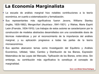 La Economía Marginalista
 La escuela de análisis marginal hizo notables contribuciones a la teoría
  económica, en cuanto a sistematización y formalización.
 Sus   representantes   más    significativos   fueron   Jevons,    Williams        Stanley
  (Inglés, 1835-1882), Menger,Karl (Asutríaco ,1841-1921) y Walras, Marie Espirit
  León (Francés ,1834-1910). Los trabajos de estos autores se caracterizaron por la
  construcción de modelos abstractos desarrollados con una considerable dosis de
  técnicas matemáticas y por el reconocimiento de la importancia del análisis
  marginal, y su aplicación progresiva a todas las partes de la teoría
  microeconómica.
 Sus aportes abarcaron temas como Investigación del Equilibrio y Análisis
  Económico, Utilidad, Valor, Cambio y Distribución de los Bienes, Expresión
  Matemática de las Leyes del Mercado, Tipificación de los Bienes, entre otros. Sin
  embargo, su contribución más significativa lo constituye el concepto de
  marginalidad.

                                                                Econ: Luís Alfredo Gómez Rodríguez
 