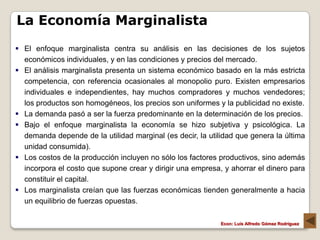 La Economía Marginalista
 El enfoque marginalista centra su análisis en las decisiones de los sujetos
  económicos individuales, y en las condiciones y precios del mercado.
 El análisis marginalista presenta un sistema económico basado en la más estricta
  competencia, con referencia ocasionales al monopolio puro. Existen empresarios
  individuales e independientes, hay muchos compradores y muchos vendedores;
  los productos son homogéneos, los precios son uniformes y la publicidad no existe.
 La demanda pasó a ser la fuerza predominante en la determinación de los precios.
 Bajo el enfoque marginalista la economía se hizo subjetiva y psicológica. La
  demanda depende de la utilidad marginal (es decir, la utilidad que genera la última
  unidad consumida).
 Los costos de la producción incluyen no sólo los factores productivos, sino además
  incorpora el costo que supone crear y dirigir una empresa, y ahorrar el dinero para
  constituir el capital.
 Los marginalista creían que las fuerzas económicas tienden generalmente a hacia
  un equilibrio de fuerzas opuestas.

                                                            Econ: Luís Alfredo Gómez Rodríguez
 
